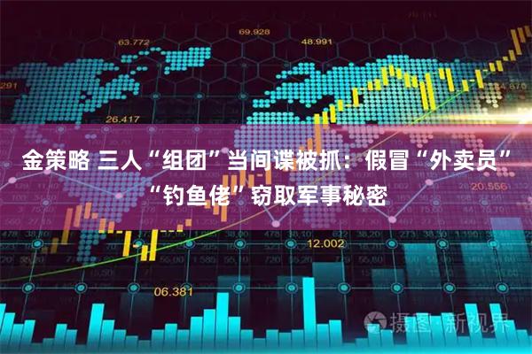 金策略 三人“组团”当间谍被抓：假冒“外卖员”“钓鱼佬”窃取军事秘密