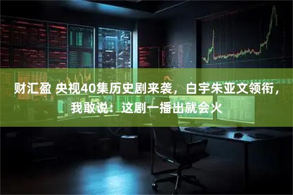 财汇盈 央视40集历史剧来袭，白宇朱亚文领衔，我敢说：这剧一播出就会火