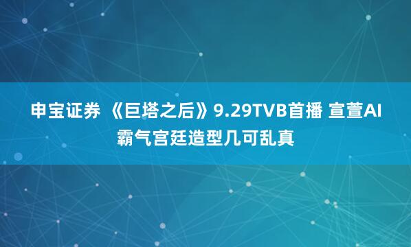 申宝证券 《巨塔之后》9.29TVB首播 宣萱AI霸气宫廷造型几可乱真
