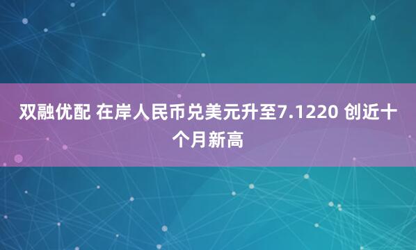 双融优配 在岸人民币兑美元升至7.1220 创近十个月新高