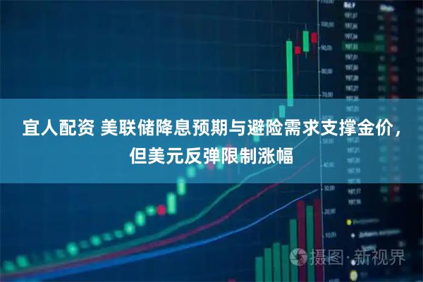 宜人配资 美联储降息预期与避险需求支撑金价，但美元反弹限制涨幅