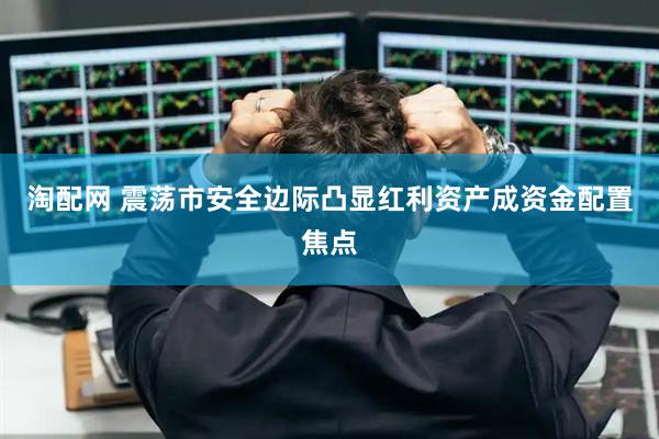 淘配网 震荡市安全边际凸显红利资产成资金配置焦点