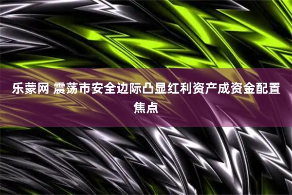 乐蒙网 震荡市安全边际凸显红利资产成资金配置焦点
