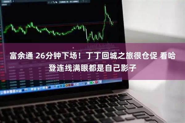 富余通 26分钟下场！丁丁回城之旅很仓促 看哈登连线满眼都是自己影子