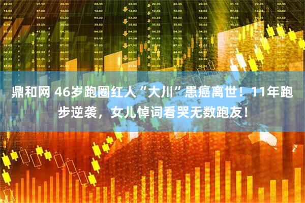 鼎和网 46岁跑圈红人“大川”患癌离世！11年跑步逆袭，女儿悼词看哭无数跑友！