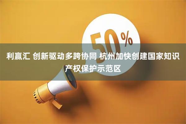 利赢汇 创新驱动多跨协同 杭州加快创建国家知识产权保护示范区