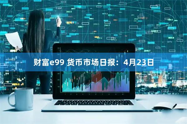 财富e99 货币市场日报：4月23日