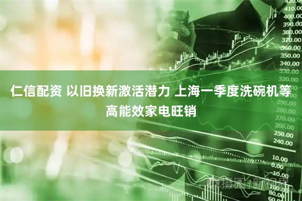仁信配资 以旧换新激活潜力 上海一季度洗碗机等高能效家电旺销