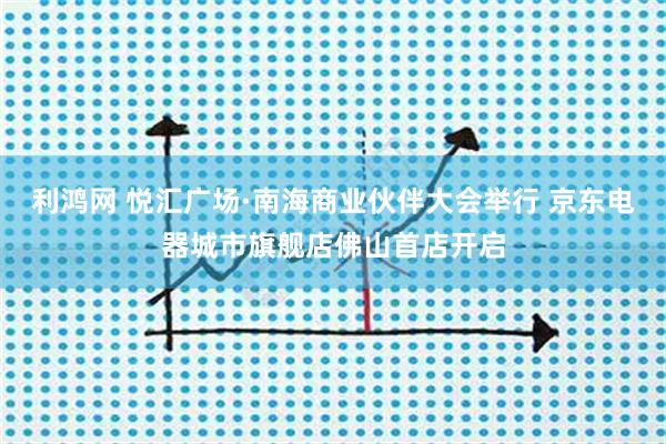 利鸿网 悦汇广场·南海商业伙伴大会举行 京东电器城市旗舰店佛山首店开启