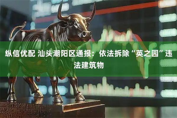 纵信优配 汕头潮阳区通报：依法拆除“英之园”违法建筑物