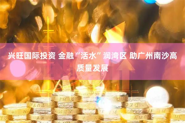 兴旺国际投资 金融“活水”润湾区 助广州南沙高质量发展