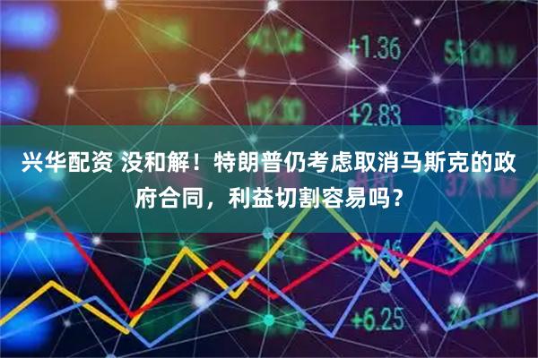 兴华配资 没和解！特朗普仍考虑取消马斯克的政府合同，利益切割容易吗？