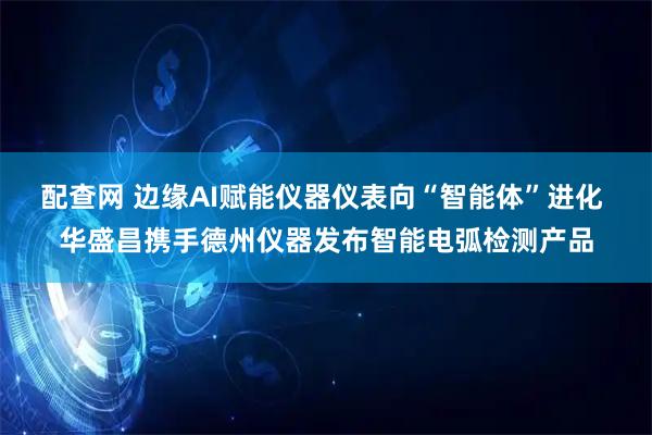 配查网 边缘AI赋能仪器仪表向“智能体”进化 华盛昌携手德州仪器发布智能电弧检测产品