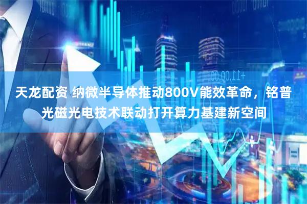 天龙配资 纳微半导体推动800V能效革命，铭普光磁光电技术联动打开算力基建新空间