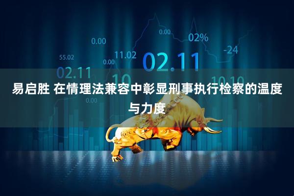 易启胜 在情理法兼容中彰显刑事执行检察的温度与力度