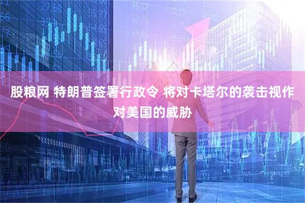 股粮网 特朗普签署行政令 将对卡塔尔的袭击视作对美国的威胁