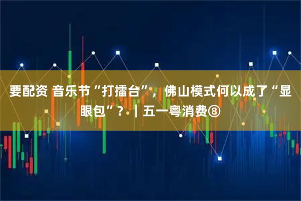 要配资 音乐节“打擂台”，佛山模式何以成了“显眼包”？｜五一粤消费⑧