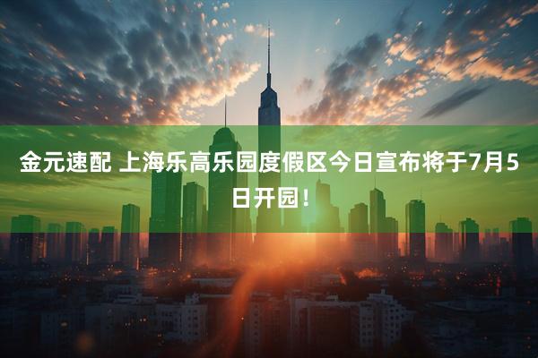 金元速配 上海乐高乐园度假区今日宣布将于7月5日开园！