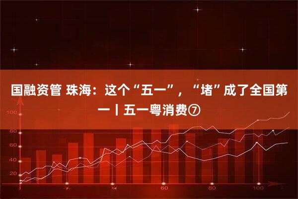 国融资管 珠海：这个“五一”，“堵”成了全国第一丨五一粤消费⑦