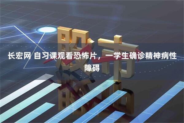 长宏网 自习课观看恐怖片,一学生确诊精神病性障碍