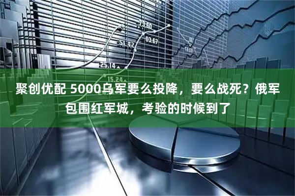 聚创优配 5000乌军要么投降，要么战死？俄军包围红军城，考验的时候到了