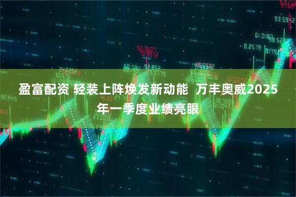 盈富配资 轻装上阵焕发新动能  万丰奥威2025年一季度业绩亮眼
