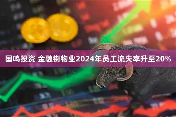国鸣投资 金融街物业2024年员工流失率升至20%