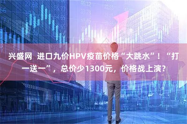 兴盛网 进口九价HPV疫苗价格“大跳水”!“打一送一”,总价少1300元,价格战上演?