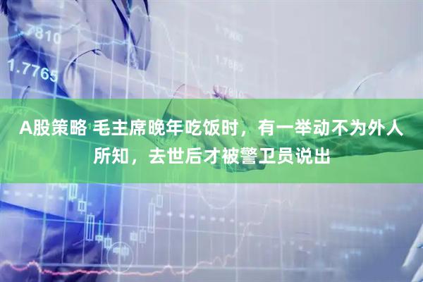 A股策略 毛主席晚年吃饭时，有一举动不为外人所知，去世后才被警卫员说出