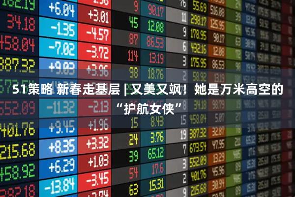 51策略 新春走基层 | 又美又飒！她是万米高空的“护航女侠”