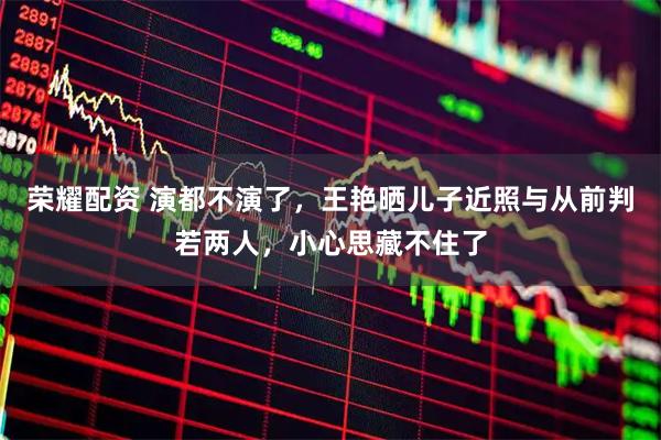 荣耀配资 演都不演了，王艳晒儿子近照与从前判若两人，小心思藏不住了