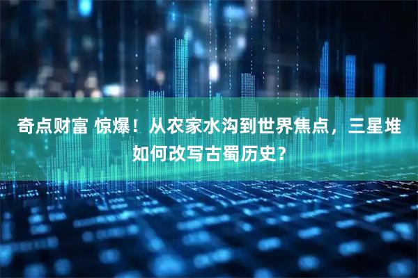 奇点财富 惊爆！从农家水沟到世界焦点，三星堆如何改写古蜀历史？