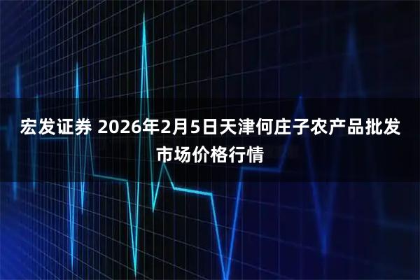 宏发证券 2026年2月5日天津何庄子农产品批发市场价格行情