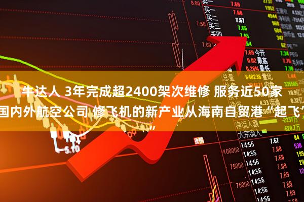 牛达人 3年完成超2400架次维修 服务近50家国内外航空公司 修飞机的新产业从海南自贸港“起飞”