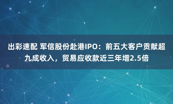出彩速配 军信股份赴港IPO：前五大客户贡献超九成收入，贸易应收款近三年增2.5倍