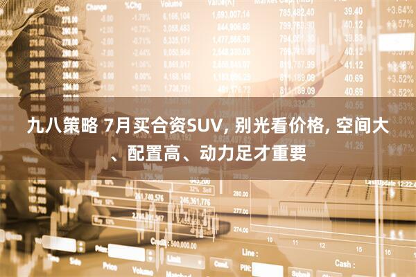 九八策略 7月买合资SUV, 别光看价格, 空间大、配置高、动力足才重要