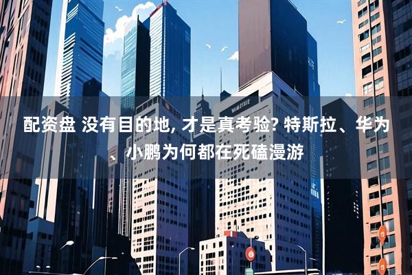 配资盘 没有目的地, 才是真考验? 特斯拉、华为、小鹏为何都在死磕漫游
