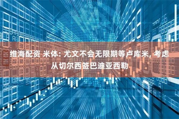 维海配资 米体: 尤文不会无限期等卢库米, 考虑从切尔西签巴迪亚西勒