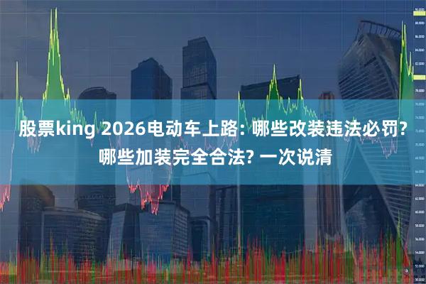 股票king 2026电动车上路: 哪些改装违法必罚? 哪些加装完全合法? 一次说清