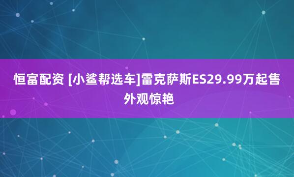 恒富配资 [小鲨帮选车]雷克萨斯ES29.99万起售 外观惊艳